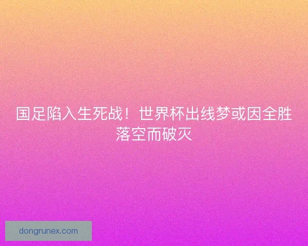 国足陷入生死战！世界杯出线梦或因全胜落空而破灭