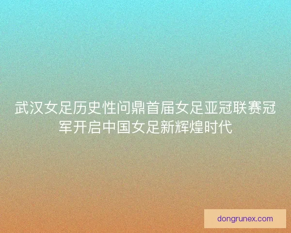 武汉女足历史性问鼎首届女足亚冠联赛冠军开启中国女足新辉煌时代
