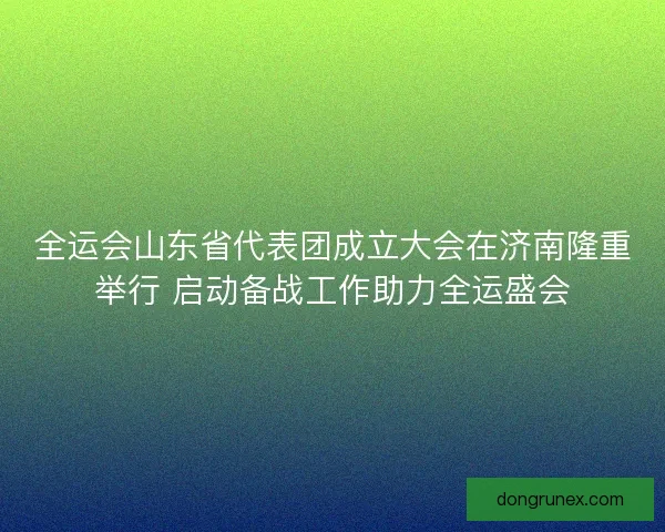 全运会山东省代表团成立大会在济南隆重举行 启动备战工作助力全运盛会