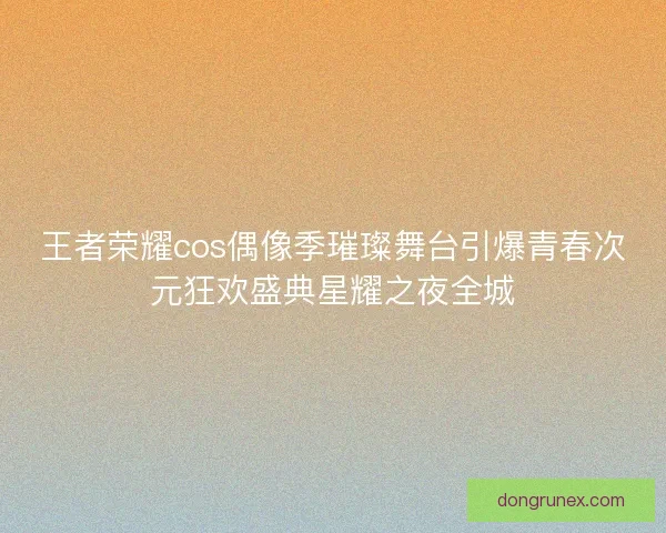 王者荣耀cos偶像季璀璨舞台引爆青春次元狂欢盛典星耀之夜全城