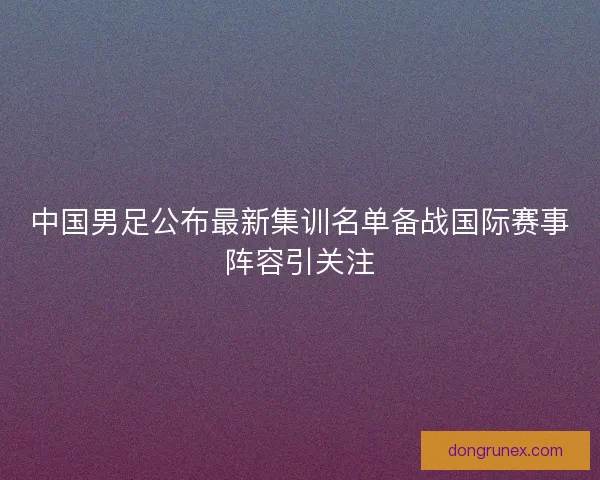 中国男足公布最新集训名单备战国际赛事阵容引关注