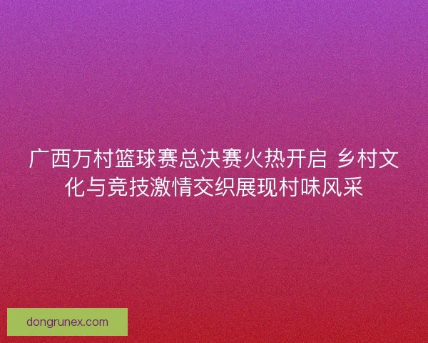 广西万村篮球赛总决赛火热开启 乡村文化与竞技激情交织展现村味风采