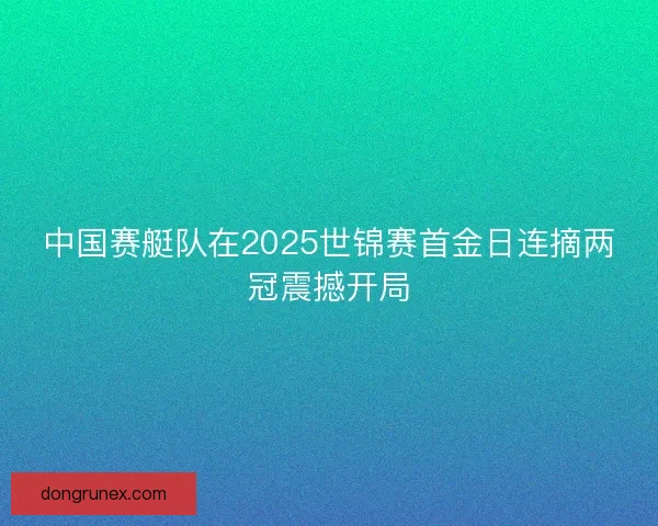 中国赛艇队在2025世锦赛首金日连摘两冠震撼开局