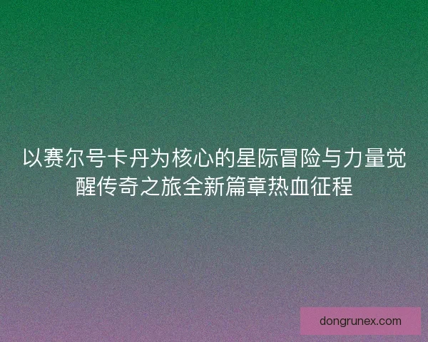 以赛尔号卡丹为核心的星际冒险与力量觉醒传奇之旅全新篇章热血征程