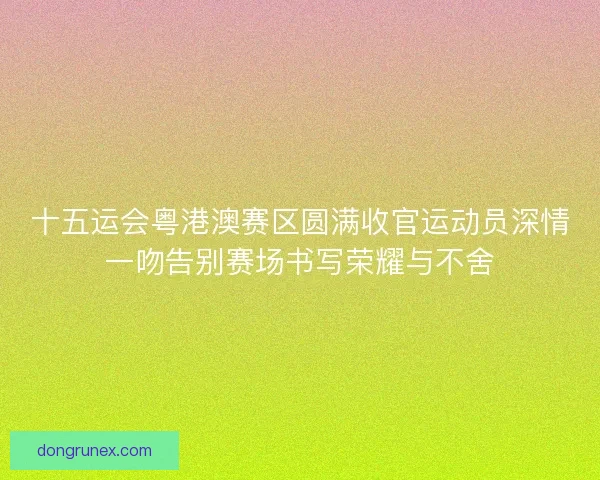 十五运会粤港澳赛区圆满收官运动员深情一吻告别赛场书写荣耀与不舍