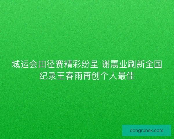 城运会田径赛精彩纷呈 谢震业刷新全国纪录王春雨再创个人最佳