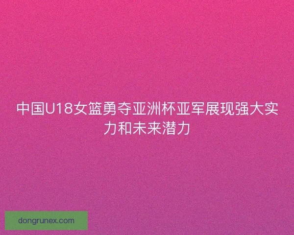 中国U18女篮勇夺亚洲杯亚军展现强大实力和未来潜力