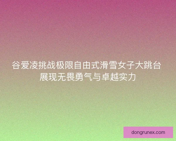 谷爱凌挑战极限自由式滑雪女子大跳台 展现无畏勇气与卓越实力
