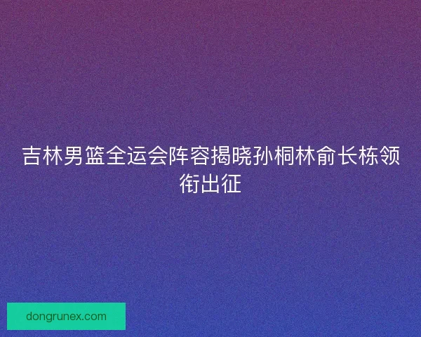 吉林男篮全运会阵容揭晓孙桐林俞长栋领衔出征