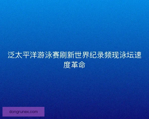 泛太平洋游泳赛刷新世界纪录频现泳坛速度革命