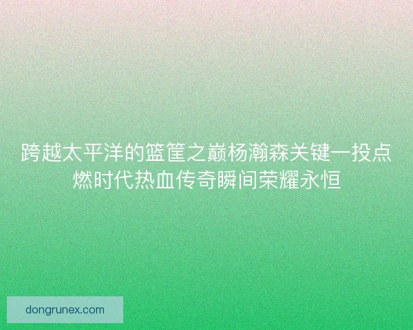 跨越太平洋的篮筐之巅杨瀚森关键一投点燃时代热血传奇瞬间荣耀永恒