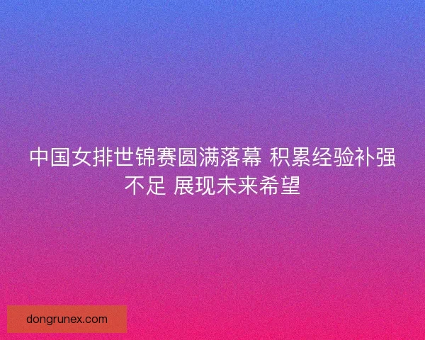 中国女排世锦赛圆满落幕 积累经验补强不足 展现未来希望