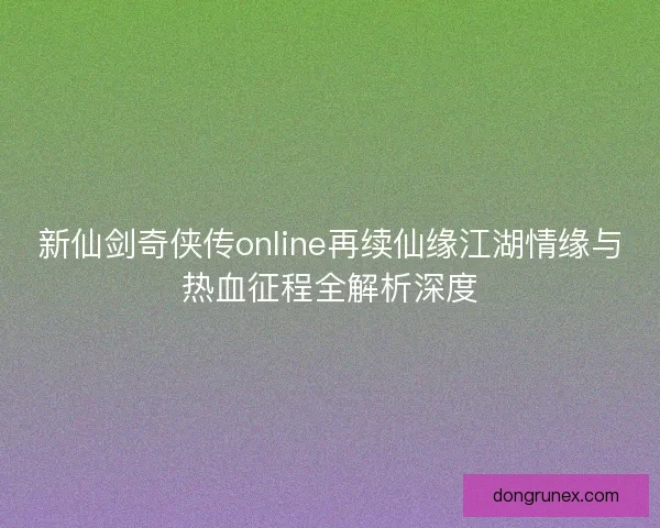 新仙剑奇侠传online再续仙缘江湖情缘与热血征程全解析深度