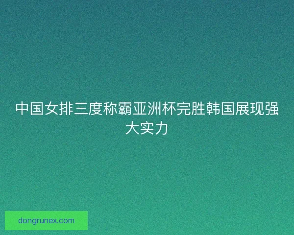 中国女排三度称霸亚洲杯完胜韩国展现强大实力