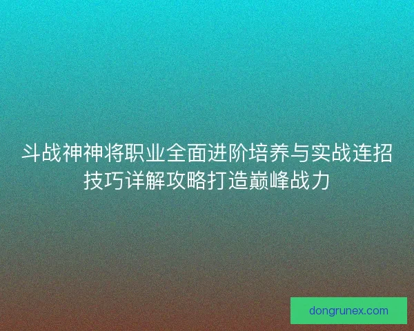 斗战神神将职业全面进阶培养与实战连招技巧详解攻略打造巅峰战力