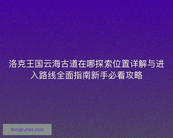 洛克王国云海古道在哪探索位置详解与进入路线全面指南新手必看攻略