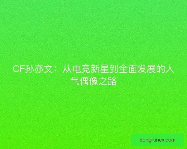 CF孙亦文：从电竞新星到全面发展的人气偶像之路