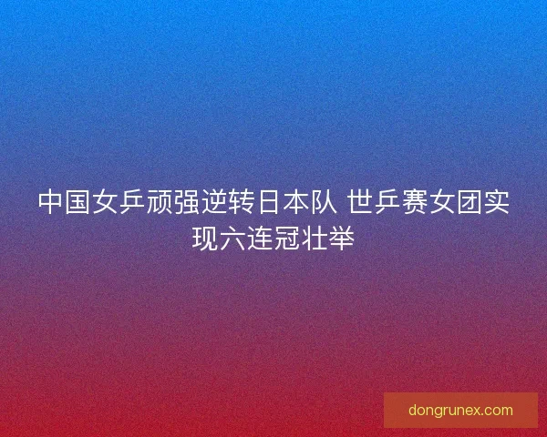 中国女乒顽强逆转日本队 世乒赛女团实现六连冠壮举