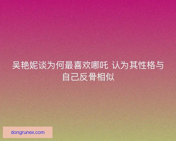 吴艳妮谈为何最喜欢哪吒 认为其性格与自己反骨相似 吴艳妮谈为何最喜欢哪吒 认为其性格与自己反骨相似