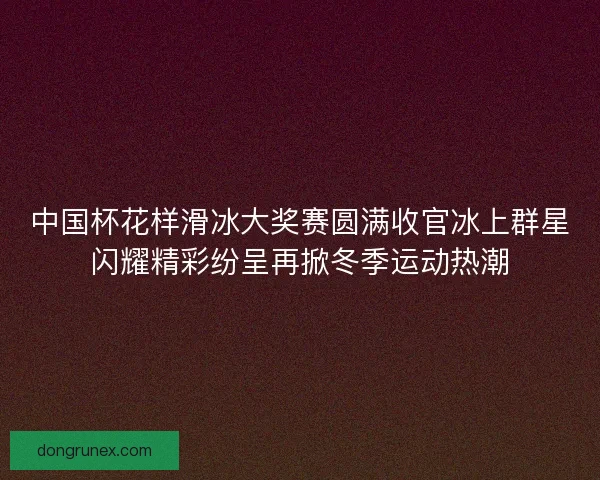 中国杯花样滑冰大奖赛圆满收官冰上群星闪耀精彩纷呈再掀冬季运动热潮