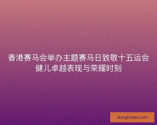 香港赛马会举办主题赛马日致敬十五运会健儿卓越表现与荣耀时刻