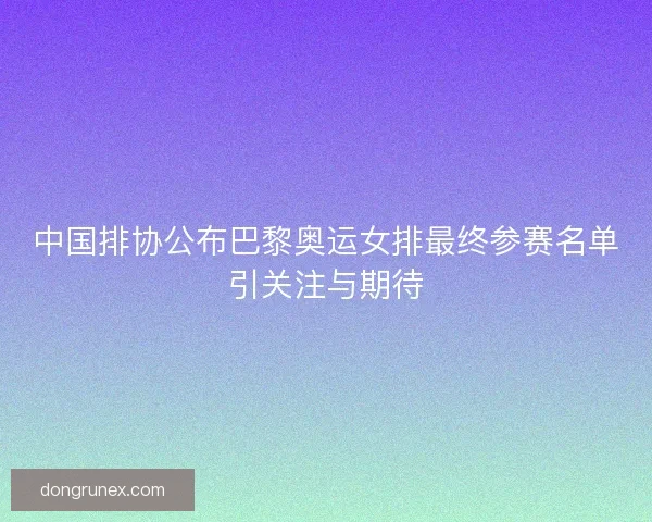 中国排协公布巴黎奥运女排最终参赛名单引关注与期待
