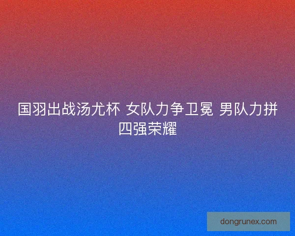 国羽出战汤尤杯 女队力争卫冕 男队力拼四强荣耀 国羽出战汤尤杯 女队力争卫冕 男队力拼四强荣耀