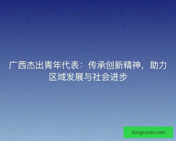 广西杰出青年代表：传承创新精神，助力区域发展与社会进步