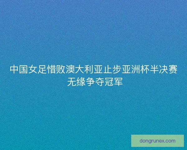 中国女足惜败澳大利亚止步亚洲杯半决赛 无缘争夺冠军