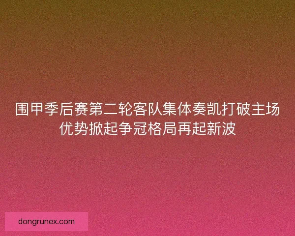 围甲季后赛第二轮客队集体奏凯打破主场优势掀起争冠格局再起新波